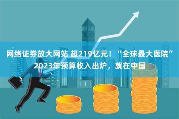 网络证劵放大网站 超219亿元！“全球最大医院”2023年预算收入出炉，就在中国