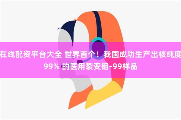 在线配资平台大全 世界首个！我国成功生产出核纯度99% 的医用裂变钼-99样品