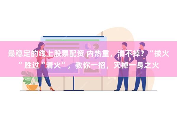 最稳定的线上股票配资 内热重，清不掉？“拔火”胜过“清火”，教你一招，灭掉一身之火