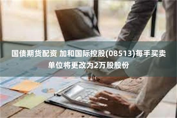 国债期货配资 加和国际控股(08513)每手买卖单位将更改为2万股股份