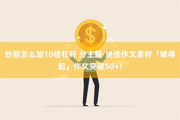 炒股怎么加10倍杠杆 分主题·绝佳作文素材「输得起」作文突破50+！