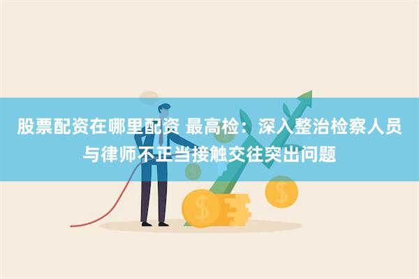 股票配资在哪里配资 最高检：深入整治检察人员与律师不正当接触交往突出问题