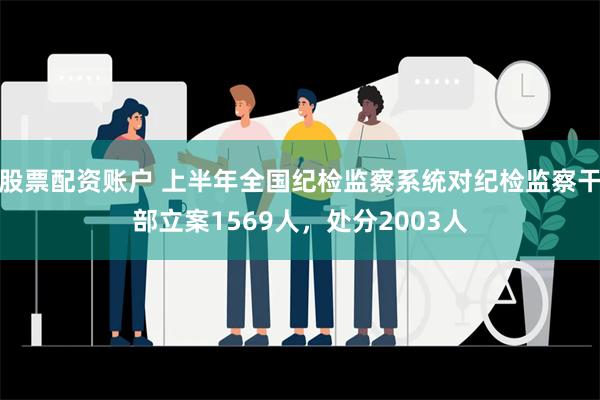 股票配资账户 上半年全国纪检监察系统对纪检监察干部立案1569人，处分2003人