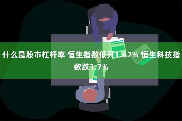 什么是股市杠杆率 恒生指数低开1.62% 恒生科技指数跌1.7%