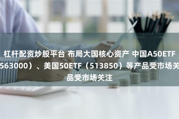 杠杆配资炒股平台 布局大国核心资产 中国A50ETF（563000）、美国50ETF（513850）等产品受市场关注