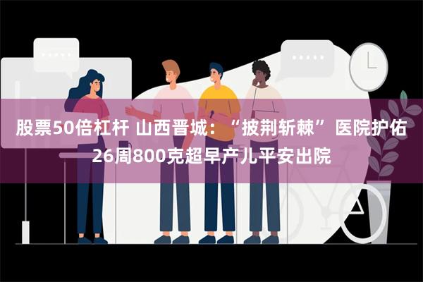 股票50倍杠杆 山西晋城：“披荆斩棘” 医院护佑26周800克超早产儿平安出院