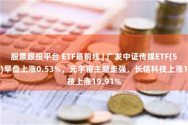 股票跟投平台 ETF最前线 | 广发中证传媒ETF(512980)早盘上涨0.53%，元宇宙主题走强，长信科技上涨19.91%