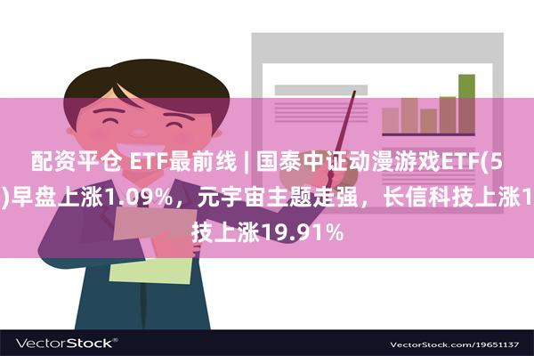 配资平仓 ETF最前线 | 国泰中证动漫游戏ETF(516010)早盘上涨1.09%，元宇宙主题走强，长信科技上涨19.91%