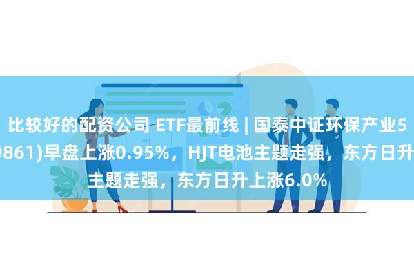 比较好的配资公司 ETF最前线 | 国泰中证环保产业50ETF(159861)早盘上涨0.95%，HJT电池主题走强，东方日升上涨6.0%