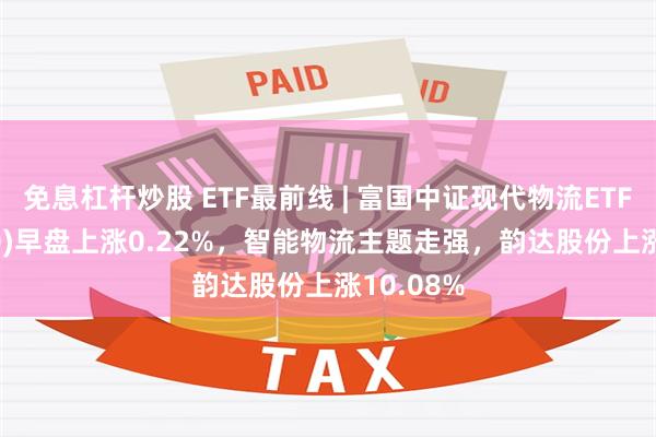 免息杠杆炒股 ETF最前线 | 富国中证现代物流ETF(516910)早盘上涨0.22%，智能物流主题走强，韵达股份上涨10.08%