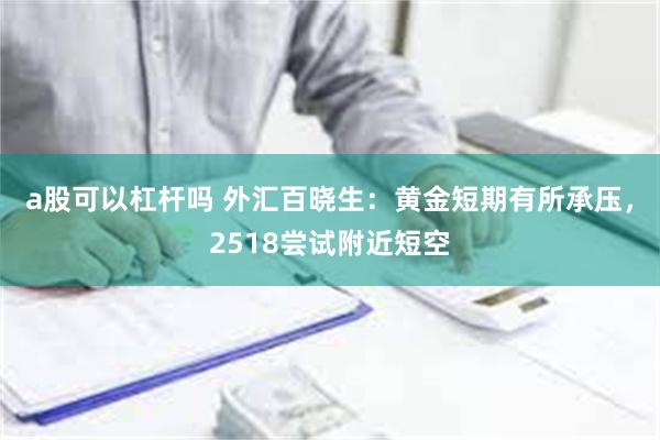 a股可以杠杆吗 外汇百晓生：黄金短期有所承压，2518尝试附近短空