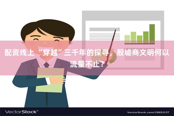 配资线上 “穿越”三千年的探寻，殷墟商文明何以流量不止？