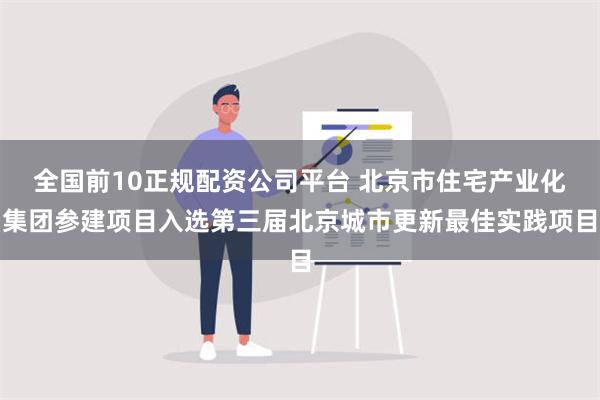 全国前10正规配资公司平台 北京市住宅产业化集团参建项目入选第三届北京城市更新最佳实践项目