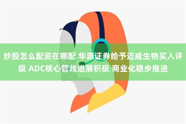 炒股怎么配资在哪配 华源证券给予迈威生物买入评级 ADC核心管线进展积极 商业化稳步推进