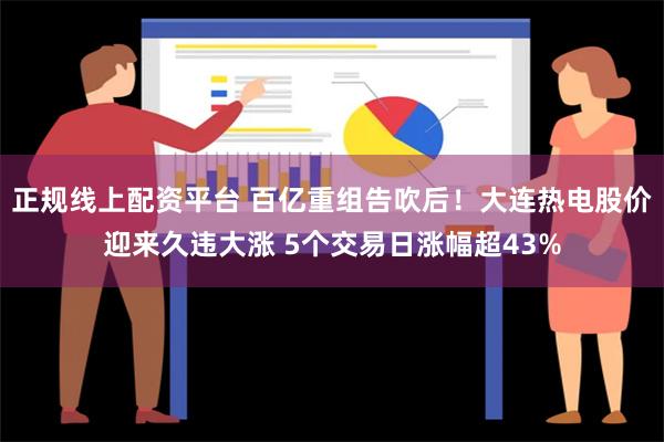 正规线上配资平台 百亿重组告吹后！大连热电股价迎来久违大涨 5个交易日涨幅超43%