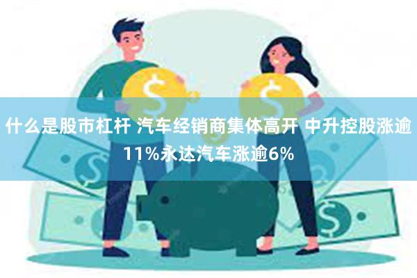 什么是股市杠杆 汽车经销商集体高开 中升控股涨逾11%永达汽车涨逾6%