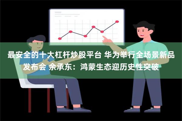 最安全的十大杠杆炒股平台 华为举行全场景新品发布会 余承东：鸿蒙生态迎历史性突破