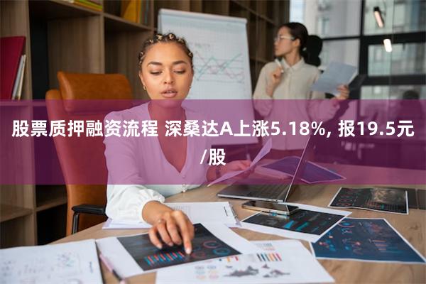 股票质押融资流程 深桑达A上涨5.18%, 报19.5元/股