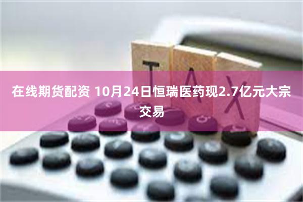 在线期货配资 10月24日恒瑞医药现2.7亿元大宗交易