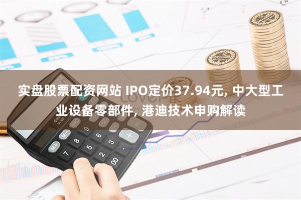 实盘股票配资网站 IPO定价37.94元, 中大型工业设备零部件, 港迪技术申购解读