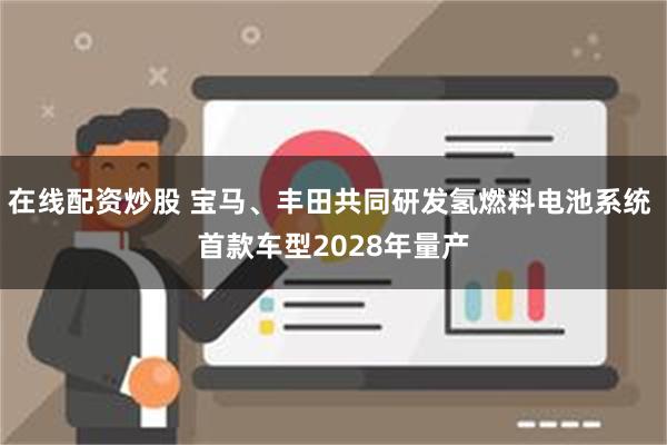 在线配资炒股 宝马、丰田共同研发氢燃料电池系统 首款车型2028年量产