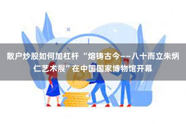 散户炒股如何加杠杆 “熔铸古今——八十而立朱炳仁艺术展”在中国国家博物馆开幕