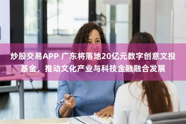 炒股交易APP 广东将落地20亿元数字创意文投基金，推动文化产业与科技金融融合发展