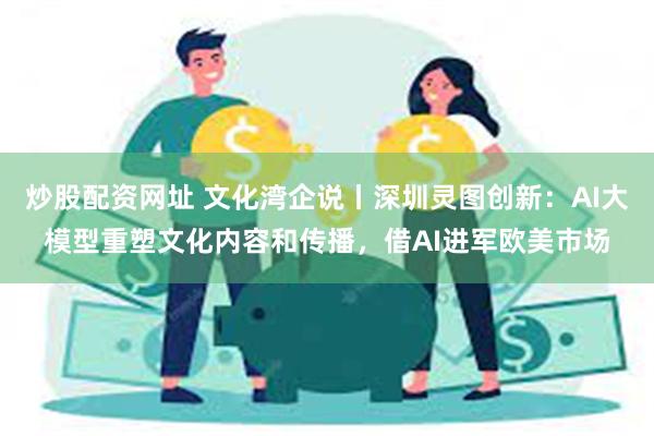 炒股配资网址 文化湾企说丨深圳灵图创新：AI大模型重塑文化内容和传播，借AI进军欧美市场