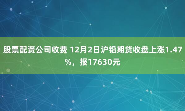 股票配资公司收费 12月2日沪铅期货收盘上涨1.47%，报17630元