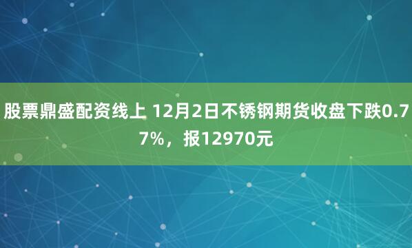 股票鼎盛配资线上 12月2日不锈钢期货收盘下跌0.77%，报12970元