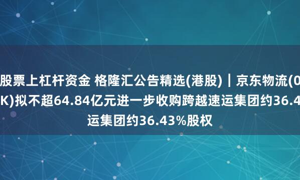 股票上杠杆资金 格隆汇公告精选(港股)︱京东物流(02618.HK)拟不超64.84亿元进一步收购跨越速运集团约36.43%股权