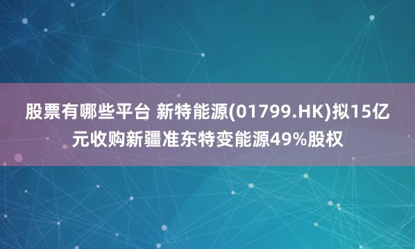 股票有哪些平台 新特能源(01799.HK)拟15亿元收购新疆准东特变能源49%股权