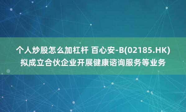 个人炒股怎么加杠杆 百心安-B(02185.HK)拟成立合伙企业开展健康谘询服务等业务