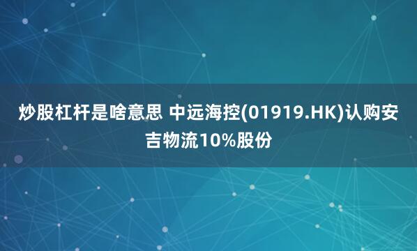 炒股杠杆是啥意思 中远海控(01919.HK)认购安吉物流10%股份