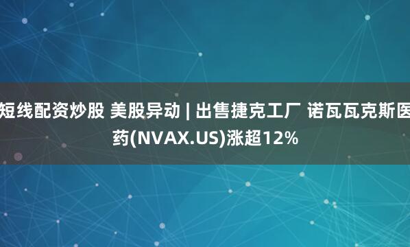 短线配资炒股 美股异动 | 出售捷克工厂 诺瓦瓦克斯医药(NVAX.US)涨超12%