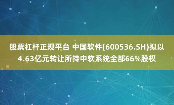 股票杠杆正规平台 中国软件(600536.SH)拟以4.63亿元转让所持中软系统全部66%股权