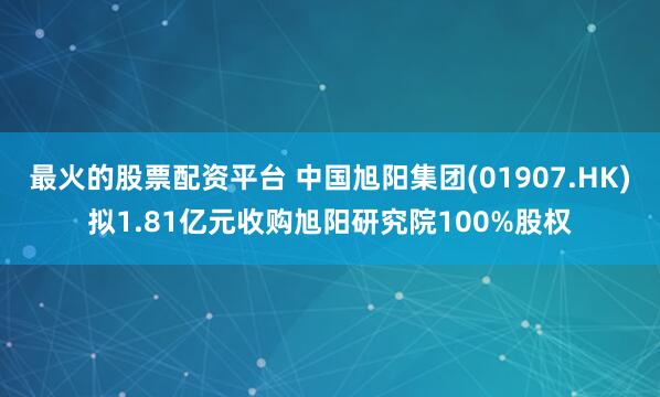 最火的股票配资平台 中国旭阳集团(01907.HK)拟1.81亿元收购旭阳研究院100%股权