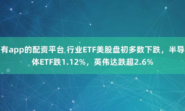 有app的配资平台 行业ETF美股盘初多数下跌，半导体ETF跌1.12%，英伟达跌超2.6%