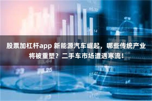 股票加杠杆app 新能源汽车崛起，哪些传统产业将被重塑？二手车市场遭遇寒流！