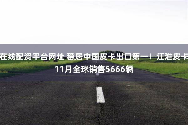 在线配资平台网址 稳居中国皮卡出口第一！江淮皮卡11月全球销售5666辆