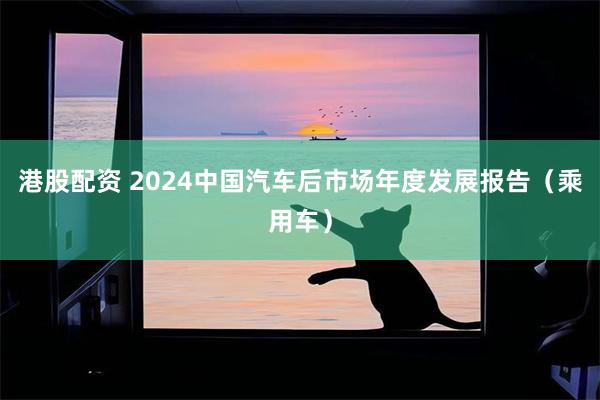 港股配资 2024中国汽车后市场年度发展报告（乘用车）