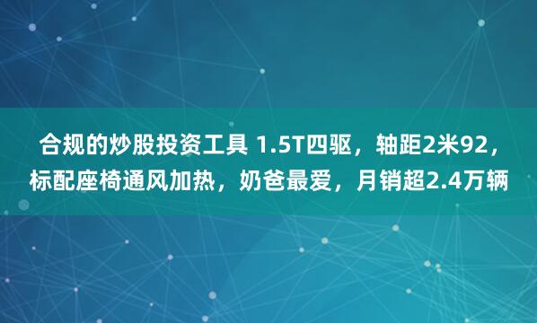 合规的炒股投资工具 1.5T四驱，轴距2米92，标配座椅通风加热，奶爸最爱，月销超2.4万辆