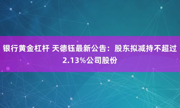 银行黄金杠杆 天德钰最新公告：股东拟减持不超过2.13%公司股份