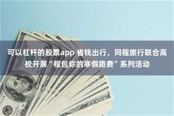 可以杠杆的股票app 省钱出行，同程旅行联合高校开展“程包你的寒假路费”系列活动