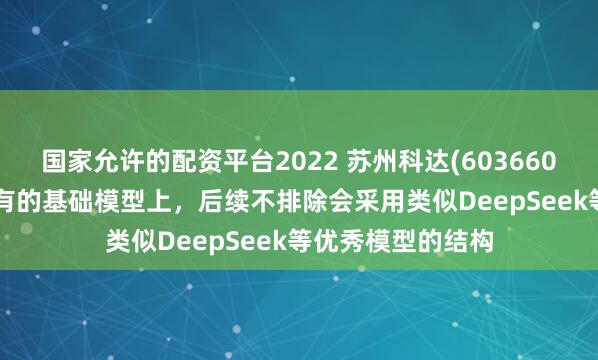 国家允许的配资平台2022 苏州科达(603660.SH)：在公司现有的基础模型上，后续不排除会采用类似DeepSeek等优秀模型的结构