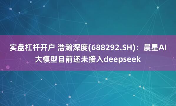 实盘杠杆开户 浩瀚深度(688292.SH)：晨星AI大模型目前还未接入deepseek