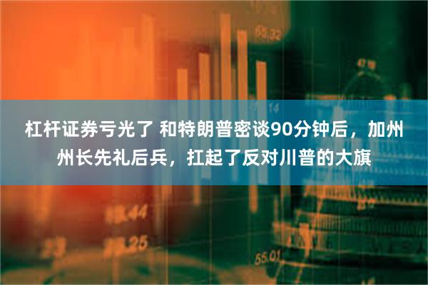 杠杆证券亏光了 和特朗普密谈90分钟后，加州州长先礼后兵，扛起了反对川普的大旗