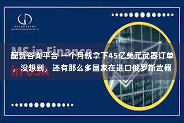 配资咨询平台 一个月就拿下45亿美元武器订单，没想到，还有那么多国家在进口俄罗斯武器