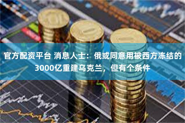 官方配资平台 消息人士：俄或同意用被西方冻结的3000亿重建乌克兰，但有个条件