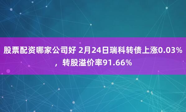 股票配资哪家公司好 2月24日瑞科转债上涨0.03%，转股溢价率91.66%